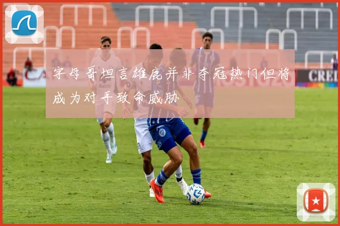 字母哥坦言雄鹿并非夺冠热门但将成为对手致命威胁