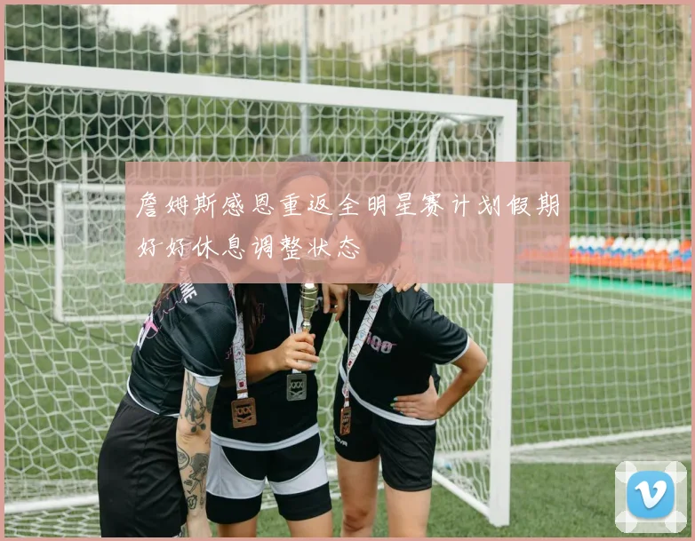 詹姆斯感恩重返全明星赛计划假期好好休息调整状态