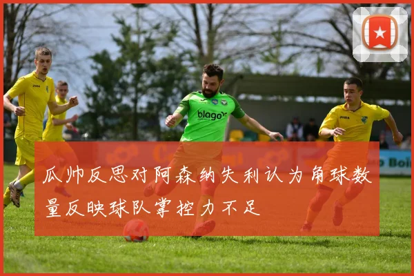 瓜帅反思对阿森纳失利认为角球数量反映球队掌控力不足