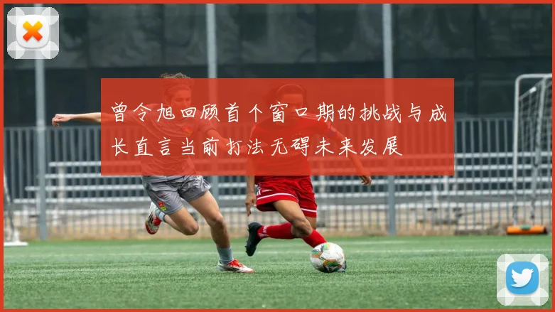 曾令旭回顾首个窗口期的挑战与成长直言当前打法无碍未来发展