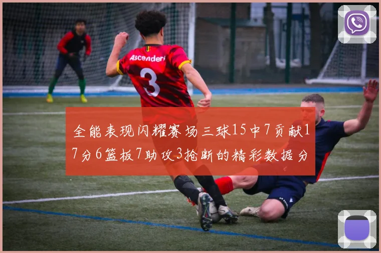 全能表现闪耀赛场三球15中7贡献17分6篮板7助攻3抢断的精彩数据分析