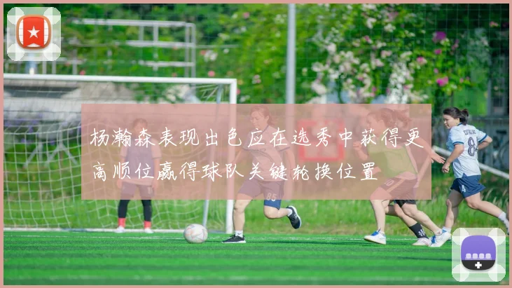 杨瀚森表现出色应在选秀中获得更高顺位赢得球队关键轮换位置