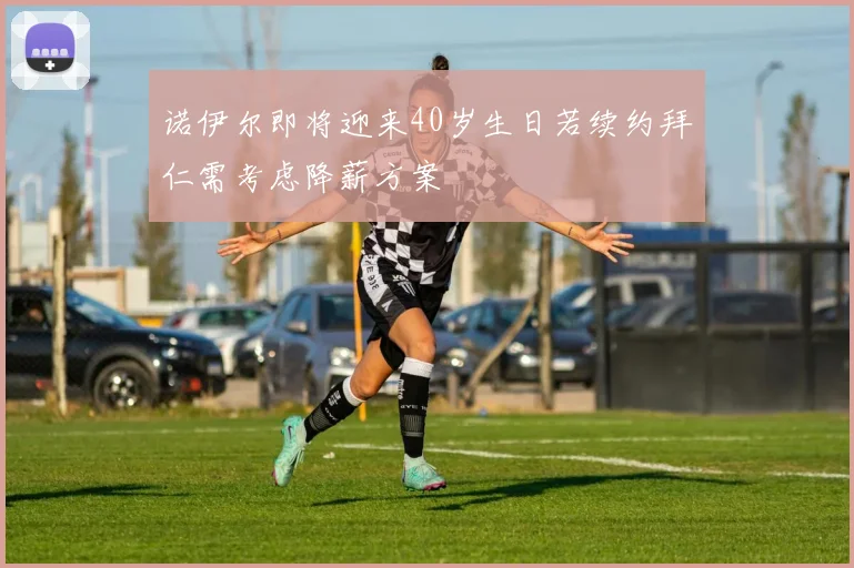 诺伊尔即将迎来40岁生日若续约拜仁需考虑降薪方案