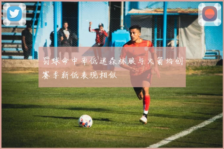 罚球命中率低迷森林狼与火箭均创赛季新低表现相似