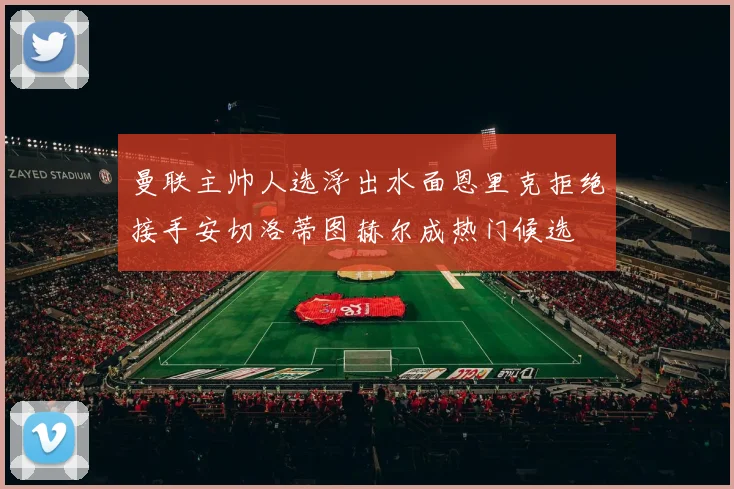 曼联主帅人选浮出水面恩里克拒绝接手安切洛蒂图赫尔成热门候选