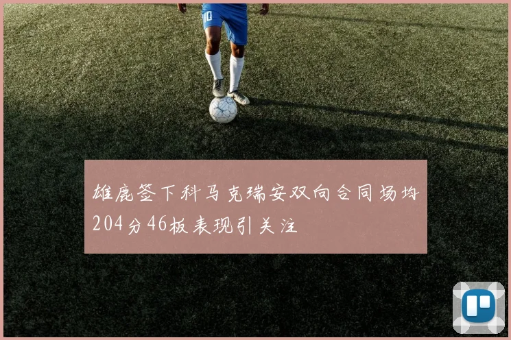 雄鹿签下科马克瑞安双向合同场均204分46板表现引关注