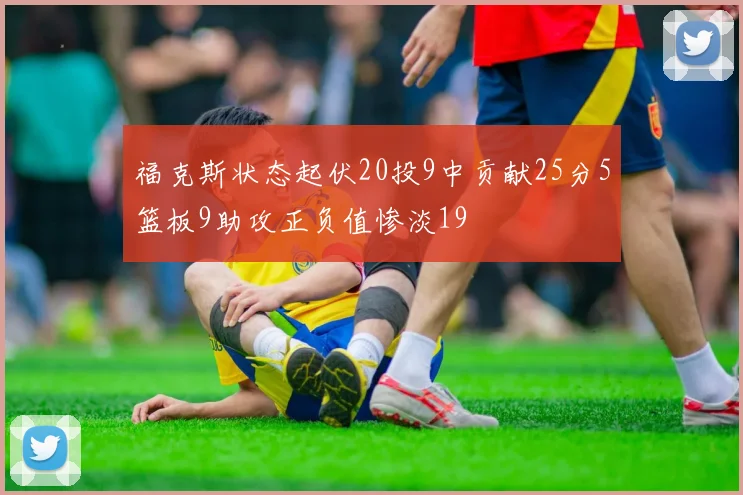 福克斯状态起伏20投9中贡献25分5篮板9助攻正负值惨淡19