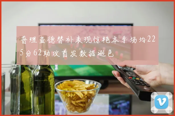 普理查德替补表现惊艳本季场均225分62助攻首发数据逊色