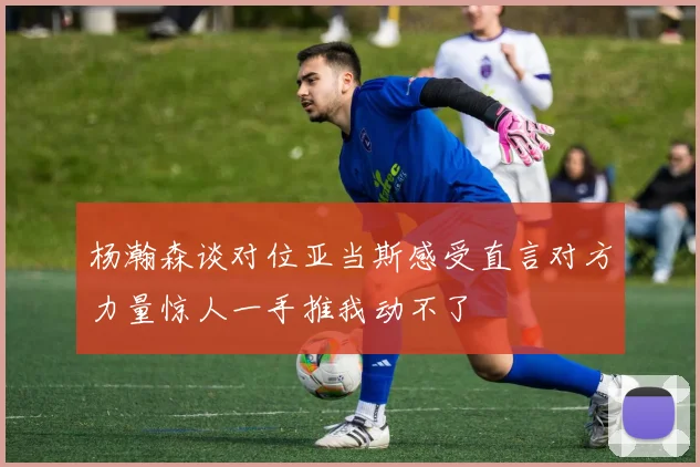 杨瀚森谈对位亚当斯感受直言对方力量惊人一手推我动不了