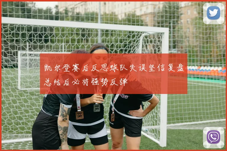 凯尔登赛后反思球队失误坚信复盘总结后必将强势反弹