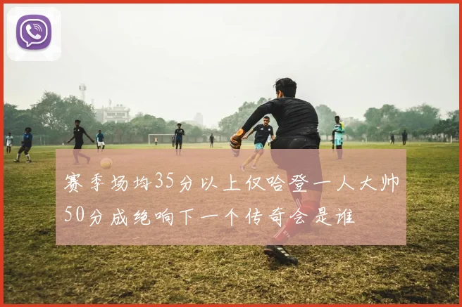 赛季场均35分以上仅哈登一人大帅50分成绝响下一个传奇会是谁