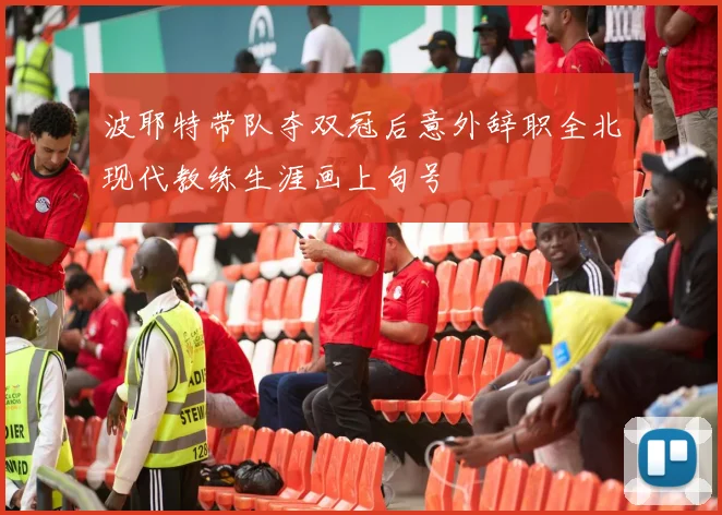 波耶特带队夺双冠后意外辞职全北现代教练生涯画上句号