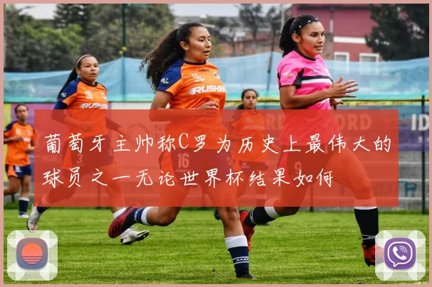 葡萄牙主帅称C罗为历史上最伟大的球员之一无论世界杯结果如何