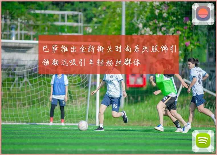 巴萨推出全新街头时尚系列服饰引领潮流吸引年轻粉丝群体