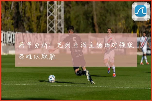 西甲分析：巴列卡诺主场面对强敌恐难以取胜