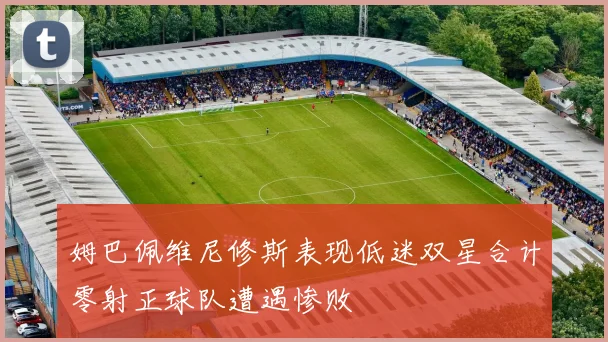 姆巴佩维尼修斯表现低迷双星合计零射正球队遭遇惨败