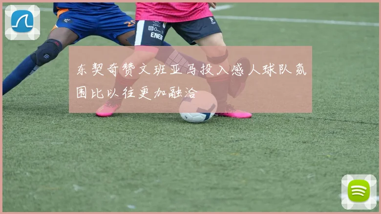 东契奇赞文班亚马投入感人球队氛围比以往更加融洽