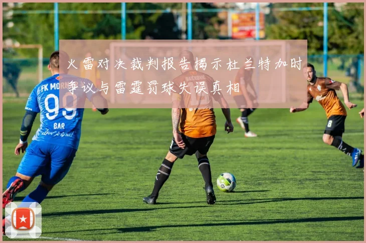 火雷对决裁判报告揭示杜兰特加时争议与雷霆罚球失误真相