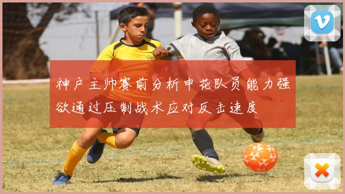 神户主帅赛前分析申花队员能力强欲通过压制战术应对反击速度