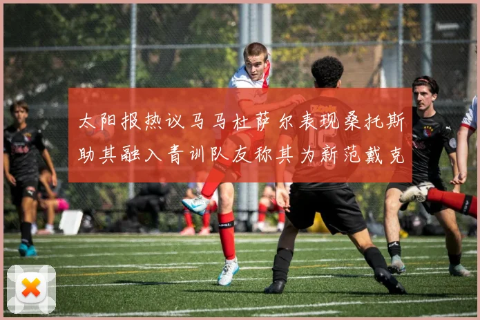 太阳报热议马马杜萨尔表现桑托斯助其融入青训队友称其为新范戴克