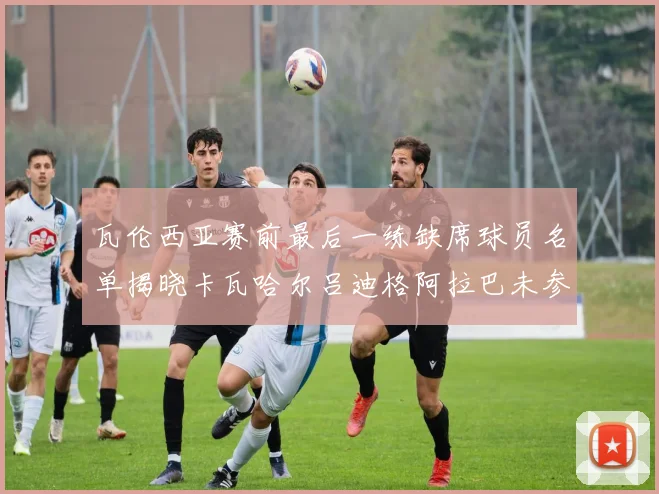 瓦伦西亚赛前最后一练缺席球员名单揭晓卡瓦哈尔吕迪格阿拉巴未参与训练