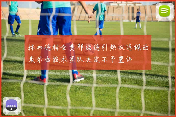林加德转会费耶诺德引热议范佩西表示由技术团队决定不予置评
