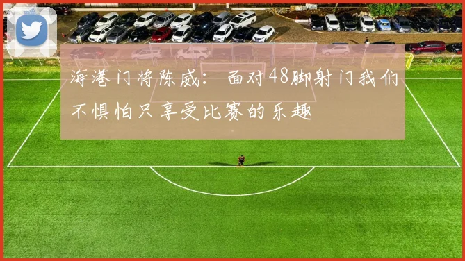 海港门将陈威：面对48脚射门我们不惧怕只享受比赛的乐趣