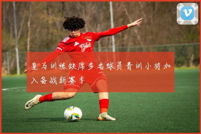 皇马训练缺席多名球员青训小将加入备战新赛季