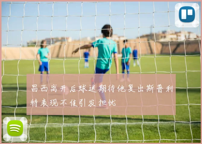 昌西离开后球迷期待他复出斯普利特表现不佳引发担忧