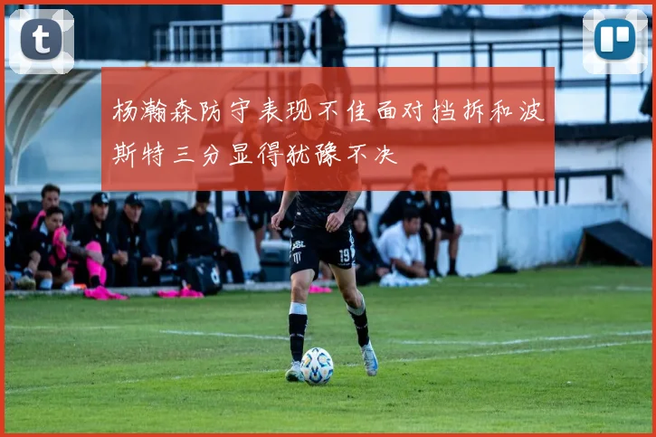 杨瀚森防守表现不佳面对挡拆和波斯特三分显得犹豫不决
