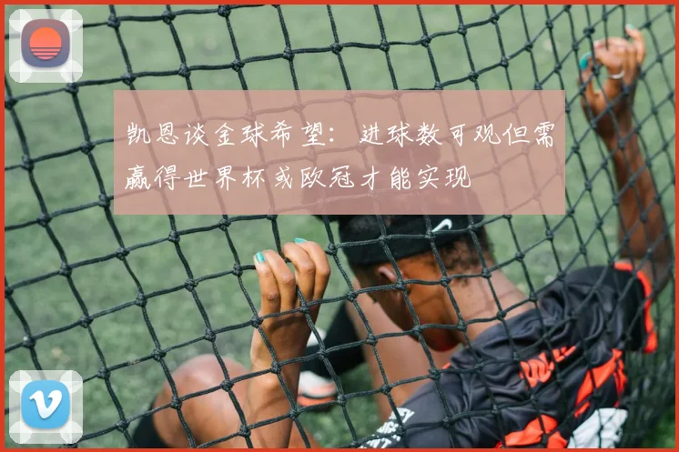 凯恩谈金球希望：进球数可观但需赢得世界杯或欧冠才能实现