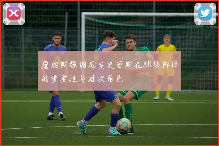 詹姆斯强调尼克史密斯在AR缺阵时的重要性与进攻角色