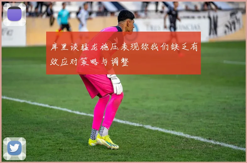 库里谈猛龙施压表现称我们缺乏有效应对策略与调整